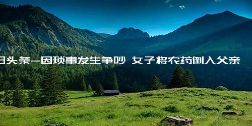 今日头条-因琐事发生争吵 女子将农药倒入父亲止咳糖浆瓶内-琐事-发生